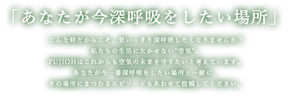 「あなたが今深呼吸をしたい場所」こんな時だからこそ、思いっきり深呼吸したくなりませんか？私たちの生活に欠かせない“空気”。​​FUJIOHはこれからも空気の未来を守りたいと考えています。​あなたが今一番深呼吸をしたい場所と一緒に、その場所にまつわるエピソードもあわせて投稿してください。